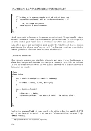 CHAPITRE 27. LA PROGRAMMATION ORIENTÉE OBJET
{
// Vérifier si le nouveau pseudo n’est ni vide ni trop long
if (!empty($nouveauPseudo) AND strlen($nouveauPseudo) < 15)
{
// Ok, on change son pseudo
$this->pseudo = $nouveauPseudo;
}
}
?>
Ainsi, on autorise le changement de pseudonyme uniquement s’il correspond à certains
critères : pseudo non vide et longueur inférieure à quinze caractères. On pourrait proﬁter
de cette fonction pour vériﬁer aussi la présence de caractères non autorisés.
L’intérêt de passer par une fonction pour modiﬁer les variables est donc de pouvoir
contrôler que l’on n’insère pas n’importe quoi. Pour l’adresse e-mail, on pourrait ainsi
vériﬁer que celle-ci a la forme d’une véritable adresse e-mail3
.
Les autres fonctions
Bien entendu, nous pouvons introduire n’importe quel autre type de fonction dans la
classe Membre et pas seulement des fonctions qui se contentent de modiﬁer les variables.
À nous de décider quelles actions on veut pouvoir eﬀectuer sur le membre : le bannir,
lui envoyer un e-mail. . .
<?php
class Membre
{
public function envoyerEMail($titre, $message)
{
mail($this->email, $titre, $message);
}
public function bannir()
{
$this->actif = false;
$this->envoyerEMail(’Vous avez été banni’, ’Ne revenez plus !’);
}
...
}
?>
La fonction envoyerEMail est toute simple : elle utilise la fonction mail() de PHP
qui permet d’envoyer un e-mail, et se base sur l’adresse e-mail stockée dans l’objet
($this->email).
3On pourrait utiliser une expression régulière !
328
 