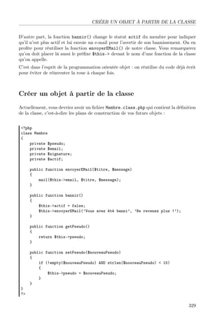 CRÉER UN OBJET À PARTIR DE LA CLASSE
D’autre part, la fonction bannir() change le statut actif du membre pour indiquer
qu’il n’est plus actif et lui envoie un e-mail pour l’avertir de son bannissement. On en
proﬁte pour réutiliser la fonction envoyerEMail() de notre classe. Vous remarquerez
qu’on doit placer là aussi le préﬁxe $this-> devant le nom d’une fonction de la classe
qu’on appelle.
C’est dans l’esprit de la programmation orientée objet : on réutilise du code déjà écrit
pour éviter de réinventer la roue à chaque fois.
Créer un objet à partir de la classe
Actuellement, vous devriez avoir un ﬁchier Membre.class.php qui contient la déﬁnition
de la classe, c’est-à-dire les plans de construction de vos futurs objets :
<?php
class Membre
{
private $pseudo;
private $email;
private $signature;
private $actif;
public function envoyerEMail($titre, $message)
{
mail($this->email, $titre, $message);
}
public function bannir()
{
$this->actif = false;
$this->envoyerEMail(’Vous avez été banni’, ’Ne revenez plus !’);
}
public function getPseudo()
{
return $this->pseudo;
}
public function setPseudo($nouveauPseudo)
{
if (!empty($nouveauPseudo) AND strlen($nouveauPseudo) < 15)
{
$this->pseudo = $nouveauPseudo;
}
}
}
?>
329
 