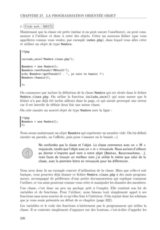 CHAPITRE 27. LA PROGRAMMATION ORIENTÉE OBJET
£
¢
 
¡Code web : 566172
Maintenant que la classe est prête (même si on peut encore l’améliorer), on peut com-
mencer à l’utiliser et donc à créer des objets. Créez un nouveau ﬁchier (que vous
appellerez comme vous voulez, par exemple index.php), dans lequel vous allez créer
et utiliser un objet de type Membre.
<?php
include_once(’Membre.class.php’);
$membre = new Membre();
$membre->setPseudo(’M@teo21’);
echo $membre->getPseudo() . ’, je vais te bannir !’;
$membre->bannir();
?>
On commence par inclure la déﬁnition de la classe Membre qui est située dans le ﬁchier
Membre.class.php. On utilise la fonction include_once() qui nous assure que le
ﬁchier n’a pas déjà été inclus ailleurs dans la page, ce qui aurait provoqué une erreur
car il est interdit de déﬁnir deux fois une même classe.
On crée ensuite un nouvel objet de type Membre avec la ligne :
<?php
$membre = new Membre();
?>
Nous avons maintenant un objet $membre qui représente un membre vide. On lui déﬁnit
ensuite un pseudo, on l’aﬃche, puis pour s’amuser on le bannit. ;-)
Ne confondez pas la classe et l’objet. La classe commence avec un « M »
majuscule, tandis que l’objet avec un « m » minuscule. Nous aurions d’ailleurs
pu donner n’importe quel nom à notre objet ($mateo, $nouveauVenu. . .),
mais faute de trouver un meilleur nom j’ai utilisé le même que celui de la
classe, avec la première lettre en minuscule pour les diﬀérencier.
Vous avez donc là un exemple concret d’utilisation de la classe. Bien que celle-ci soit
basique, vous pourriez déjà donner ce ﬁchier Membre.class.php à des amis program-
meurs, accompagné de préférence d’une petite documentation qui explique comment
l’utiliser, et vos amis pourront comme vous créer et manipuler les données des membres.
Une classe, c’est donc un peu un package prêt à l’emploi. Elle contient son lot de
variables et de fonctions. Pour l’utiliser, nous faisons tout simplement appel à ses
fonctions sans nous soucier de ce qu’elles font à l’intérieur. Cela rejoint donc les schémas
que je vous avais présentés au début de ce chapitre (page 322).
Les variables et le code des fonctions n’intéressent pas le programmeur qui utilise la
classe. Il se contente simplement d’appuyer sur des boutons, c’est-à-dire d’appeler les
330
 