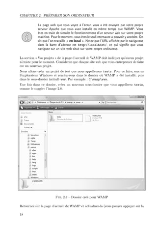 CHAPITRE 2. PRÉPARER SON ORDINATEUR
La page web que vous voyez à l’écran vous a été envoyée par votre propre
serveur Apache que vous avez installé en même temps que WAMP. Vous
êtes en train de simuler le fonctionnement d’un serveur web sur votre propre
machine. Pour le moment, vous êtes le seul internaute à pouvoir y accéder. On
dit que l’on travaille « en local ». Notez que l’URL aﬃchée par le navigateur
dans la barre d’adresse est http://localhost/, ce qui signiﬁe que vous
naviguez sur un site web situé sur votre propre ordinateur.
La section « Vos projets » de la page d’accueil de WAMP doit indiquer qu’aucun projet
n’existe pour le moment. Considérez que chaque site web que vous entreprenez de faire
est un nouveau projet.
Nous allons créer un projet de test que nous appellerons tests. Pour ce faire, ouvrez
l’explorateur Windows et rendez-vous dans le dossier où WAMP a été installé, puis
dans le sous-dossier intitulé www. Par exemple : C:wampwww.
Une fois dans ce dossier, créez un nouveau sous-dossier que vous appellerez tests,
comme le suggère l’image 2.8.
Fig. 2.8 – Dossier créé pour WAMP
Retournez sur la page d’accueil de WAMP et actualisez-la (vous pouvez appuyer sur la
18
 