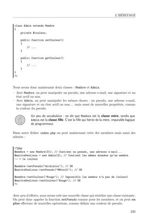L’HÉRITAGE
class Admin extends Membre
{
private $couleur;
public function setCouleur()
{
// ...
}
public function getCouleur()
{
// ...
}
}
?>
Nous avons donc maintenant deux classes : Membre et Admin.
– Avec Membre, on peut manipuler un pseudo, une adresse e-mail, une signature et un
état actif ou non.
– Avec Admin, on peut manipuler les mêmes choses : un pseudo, une adresse e-mail,
une signature et un état actif ou non. . . mais aussi de nouvelles propriétés, comme
la couleur du pseudo.
Un peu de vocabulaire : on dit que Membre est la classe mère, tandis que
Admin est la classe ﬁlle. C’est la ﬁlle qui hérite de la mère, imparable logique
de programmeur.
Dans notre ﬁchier index.php on peut maintenant créer des membres mais aussi des
admins :
<?php
$membre = new Membre(31); // Contient un pseudo, une adresse e-mail...
$maitreDesLieux = new Admin(2); // Contient les mêmes données qu’un membre
→ + la couleur
$membre->setPseudo(’Arckintox’); // OK
$maitreDesLieux->setPseudo(’M@teo21’); // OK
$membre->setCouleur(’Rouge’); // Impossible (un membre n’a pas de couleur)
$maitreDesLieux->setCouleur(’Rouge’); // OK
?>
Avec peu d’eﬀorts, nous avons créé une nouvelle classe qui réutilise une classe existante.
On peut donc appeler la fonction setPseudo comme pour les membres, et on peut en
plus eﬀectuer de nouvelles opérations, comme déﬁnir une couleur de pseudo.
335
 