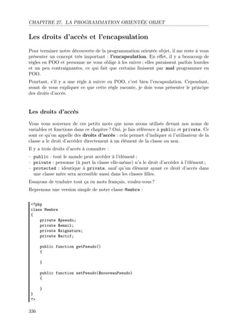 CHAPITRE 27. LA PROGRAMMATION ORIENTÉE OBJET
Les droits d’accès et l’encapsulation
Pour terminer notre découverte de la programmation orientée objet, il me reste à vous
présenter un concept très important : l’encapsulation. En eﬀet, il y a beaucoup de
règles en POO et personne ne vous oblige à les suivre ; elles paraissent parfois lourdes
et un peu contraignantes, ce qui fait que certains ﬁnissent par mal programmer en
POO.
Pourtant, s’il y a une règle à suivre en POO, c’est bien l’encapsulation. Cependant,
avant de vous expliquer ce que cette règle raconte, je dois vous présenter le principe
des droits d’accès.
Les droits d’accès
Vous vous souvenez de ces petits mots que nous avons utilisés devant nos noms de
variables et fonctions dans ce chapitre ? Oui, je fais référence à public et private. Ce
sont ce qu’on appelle des droits d’accès : cela permet d’indiquer si l’utilisateur de la
classe a le droit d’accéder directement à un élément de la classe ou non.
Il y a trois droits d’accès à connaître :
– public : tout le monde peut accéder à l’élément ;
– private : personne (à part la classe elle-même) n’a le droit d’accéder à l’élément ;
– protected : identique à private, sauf qu’un élément ayant ce droit d’accès dans
une classe mère sera accessible aussi dans les classes ﬁlles.
Essayons de traduire tout ça en mots français, voulez-vous ?
Reprenons une version simple de notre classe Membre :
<?php
class Membre
{
private $pseudo;
private $email;
private $signature;
private $actif;
public function getPseudo()
{
}
public function setPseudo($nouveauPseudo)
{
}
}
?>
336
 