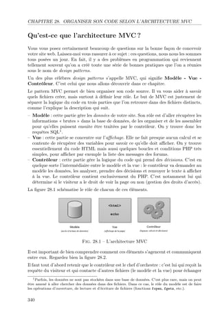 CHAPITRE 28. ORGANISER SON CODE SELON L’ARCHITECTURE MVC
Qu’est-ce que l’architecture MVC ?
Vous vous posez certainement beaucoup de questions sur la bonne façon de concevoir
votre site web. Laissez-moi vous rassurer à ce sujet : ces questions, nous nous les sommes
tous posées un jour. En fait, il y a des problèmes en programmation qui reviennent
tellement souvent qu’on a créé toute une série de bonnes pratiques que l’on a réunies
sous le nom de design patterns.
Un des plus célèbres design patterns s’appelle MVC, qui signiﬁe Modèle - Vue -
Contrôleur. C’est celui que nous allons découvrir dans ce chapitre.
Le pattern MVC permet de bien organiser son code source. Il va vous aider à savoir
quels ﬁchiers créer, mais surtout à déﬁnir leur rôle. Le but de MVC est justement de
séparer la logique du code en trois parties que l’on retrouve dans des ﬁchiers distincts,
comme l’explique la description qui suit.
– Modèle : cette partie gère les données de votre site. Son rôle est d’aller récupérer les
informations « brutes » dans la base de données, de les organiser et de les assembler
pour qu’elles puissent ensuite être traitées par le contrôleur. On y trouve donc les
requêtes SQL1
.
– Vue : cette partie se concentre sur l’aﬃchage. Elle ne fait presque aucun calcul et se
contente de récupérer des variables pour savoir ce qu’elle doit aﬃcher. On y trouve
essentiellement du code HTML mais aussi quelques boucles et conditions PHP très
simples, pour aﬃcher par exemple la liste des messages des forums.
– Contrôleur : cette partie gère la logique du code qui prend des décisions. C’est en
quelque sorte l’intermédiaire entre le modèle et la vue : le contrôleur va demander au
modèle les données, les analyser, prendre des décisions et renvoyer le texte à aﬃcher
à la vue. Le contrôleur contient exclusivement du PHP. C’est notamment lui qui
détermine si le visiteur a le droit de voir la page ou non (gestion des droits d’accès).
La ﬁgure 28.1 schématise le rôle de chacun de ces éléments.
Fig. 28.1 – L’architecture MVC
Il est important de bien comprendre comment ces éléments s’agencent et communiquent
entre eux. Regardez bien la ﬁgure 28.2.
Il faut tout d’abord retenir que le contrôleur est le chef d’orchestre : c’est lui qui reçoit la
requête du visiteur et qui contacte d’autres ﬁchiers (le modèle et la vue) pour échanger
1Parfois, les données ne sont pas stockées dans une base de données. C’est plus rare, mais on peut
être amené à aller chercher des données dans des ﬁchiers. Dans ce cas, le rôle du modèle est de faire
les opérations d’ouverture, de lecture et d’écriture de ﬁchiers (fonctions fopen, fgets, etc.).
340
 