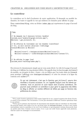 CHAPITRE 28. ORGANISER SON CODE SELON L’ARCHITECTURE MVC
Le contrôleur
Le contrôleur est le chef d’orchestre de notre application. Il demande au modèle les
données, les traite et appelle la vue qui utilisera ces données pour aﬃcher la page.
Dans controleur/blog, créez un ﬁchier index.php qui représentera la page d’accueil
du blog.
<?php
// On demande les 5 derniers billets (modèle)
include_once(’modele/blog/get_billets.php’);
$billets = get_billets(0, 5);
// On effectue du traitement sur les données (contrôleur)
// Ici, on doit surtout sécuriser l’affichage
foreach($billets as $billet)
{
$billet[’titre’] = htmlspecialchars($billet[’titre’]);
$billet[’contenu’] = nl2br(htmlspecialchars($billet[’contenu’]));
}
// On affiche la page (vue)
include_once(’vue/blog/index.php’);
On retrouve le cheminement simple que je vous avais décrit. Le rôle de la page d’accueil
du blog est d’aﬃcher les cinq derniers billets. On appelle donc la fonction get_billets()
du modèle, on récupère la liste « brute » de ces billets que l’on traite dans un foreach
pour protéger l’aﬃchage avec htmlspecialchars() et créer les retours à la ligne du
contenu avec nl2br()89
.
Ce qui est intéressant, c’est que la fonction get_billets() pourra être
réutilisée à d’autres occasions. Ici, on l’appelle toujours avec les mêmes pa-
ramètres, mais on pourrait en avoir besoin dans d’autres contrôleurs. On
pourrait aussi améliorer ce contrôleur-ci pour gérer la pagination des billets
du blog et aﬃcher un nombre diﬀérent de billets par page en fonction des
préférences du visiteur.
8S’il y avait d’autres opérations à faire avant l’appel de la vue, comme la gestion des droits d’accès,
ce serait le bon moment. En l’occurrence, il n’est pas nécessaire d’eﬀectuer d’autres opérations dans
le cas présent.
9Notez que la présence des fonctions de sécurisation des données dans le contrôleur est discutable.
On pourrait laisser cette tâche à la vue, qui ferait donc les htmlspecialchars, ou bien à une couche
intermédiaire entre le contrôleur et la vue (c’est d’ailleurs ce que proposent certains frameworks dont
on parlera plus loin). Comme vous le voyez, il n’y a pas une seule bonne approche mais plusieurs,
chacune ayant ses avantages et inconvénients.
346
 