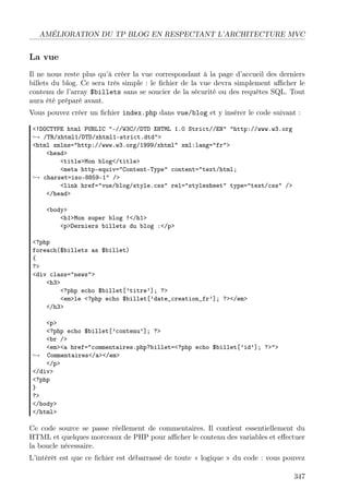 AMÉLIORATION DU TP BLOG EN RESPECTANT L’ARCHITECTURE MVC
La vue
Il ne nous reste plus qu’à créer la vue correspondant à la page d’accueil des derniers
billets du blog. Ce sera très simple : le ﬁchier de la vue devra simplement aﬃcher le
contenu de l’array $billets sans se soucier de la sécurité ou des requêtes SQL. Tout
aura été préparé avant.
Vous pouvez créer un ﬁchier index.php dans vue/blog et y insérer le code suivant :
<!DOCTYPE html PUBLIC "-//W3C//DTD XHTML 1.0 Strict//EN" "http://www.w3.org
→ /TR/xhtml1/DTD/xhtml1-strict.dtd">
<html xmlns="http://www.w3.org/1999/xhtml" xml:lang="fr">
<head>
<title>Mon blog</title>
<meta http-equiv="Content-Type" content="text/html;
→ charset=iso-8859-1" />
<link href="vue/blog/style.css" rel="stylesheet" type="text/css" />
</head>
<body>
<h1>Mon super blog !</h1>
<p>Derniers billets du blog :</p>
<?php
foreach($billets as $billet)
{
?>
<div class="news">
<h3>
<?php echo $billet[’titre’]; ?>
<em>le <?php echo $billet[’date_creation_fr’]; ?></em>
</h3>
<p>
<?php echo $billet[’contenu’]; ?>
<br />
<em><a href="commentaires.php?billet=<?php echo $billet[’id’]; ?>">
→ Commentaires</a></em>
</p>
</div>
<?php
}
?>
</body>
</html>
Ce code source se passe réellement de commentaires. Il contient essentiellement du
HTML et quelques morceaux de PHP pour aﬃcher le contenu des variables et eﬀectuer
la boucle nécessaire.
L’intérêt est que ce ﬁchier est débarrassé de toute « logique » du code : vous pouvez
347
 