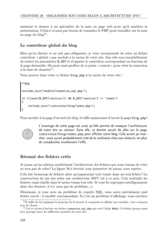 CHAPITRE 28. ORGANISER SON CODE SELON L’ARCHITECTURE MVC
aisément le donner à un spécialiste de la mise en page web pour qu’il améliore la
présentation. Celui-ci n’aura pas besoin de connaître le PHP pour travailler sur la mise
en page du blog10
.
Le contrôleur global du blog
Bien qu’en théorie ce ne soit pas obligatoire, je vous recommande de créer un ﬁchier
contrôleur « global » par module à la racine de votre site. Son rôle sera essentiellement
de traiter les paramètres $_GET et d’appeler le contrôleur correspondant en fonction de
la page demandée. On peut aussi proﬁter de ce point « central » pour créer la connexion
à la base de données11
.
Vous pouvez donc créer ce ﬁchier blog.php à la racine de votre site :
<?php
include_once(’modele/connexion_sql.php’);
if (!isset($_GET[’section’]) OR $_GET[’section’] == ’index’)
{
include_once(’controleur/blog/index.php’);
}
Pour accéder à la page d’accueil du blog, il suﬃt maintenant d’ouvrir la page blog.php !
L’avantage de cette page est aussi qu’elle permet de masquer l’architecture
de votre site au visiteur. Sans elle, ce dernier aurait dû aller sur la page
controleur/blog/index.php pour aﬃcher votre blog. Cela aurait pu mar-
cher, mais aurait probablement créé de la confusion chez vos visiteurs, en plus
de complexiﬁer inutilement l’URL.
Résumé des ﬁchiers créés
Je pense qu’un schéma synthétisant l’architecture des ﬁchiers que nous venons de créer
ne sera pas de refus ! La ﬁgure 28.4 devrait vous permettre de mieux vous repérer.
Cela fait beaucoup de ﬁchiers alors qu’auparavant tout tenait dans un seul ﬁchier ! La
construction de son site selon une architecture MVC est à ce prix. Cela multiplie les
ﬁchiers, mais clariﬁe dans le même temps leur rôle. Si vous les regroupez intelligemment
dans des dossiers, il n’y aura pas de problème. ;-)
Désormais, si vous avez un problème de requête SQL, vous savez précisément quel
ﬁchier ouvrir : le modèle correspondant. Si c’est un problème d’aﬃchage, vous ouvrirez
10Il suﬃt de lui expliquer le principe de la boucle et comment on aﬃche une variable, c’est vraiment
peu de choses.
11J’ai ici choisi d’inclure un ﬁchier connexion_sql.php qui crée l’objet $bdd. Ce ﬁchier pourra ainsi
être partagé entre les diﬀérents modules de mon site.
348
 