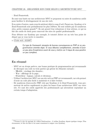 CHAPITRE 28. ORGANISER SON CODE SELON L’ARCHITECTURE MVC
– Zend Framework.
Ils sont tous basés sur une architecture MVC et proposent en outre de nombreux outils
pour faciliter le développement de son site web.
Il en existe d’autres, mais ceux-là méritent déjà le coup d’oeil. Parmi eux, Symfony et le
Zend Framework sont probablement les plus célèbres. Ils sont utilisés par de nombreux
sites, petits commes grands13
. Ils ont prouvé leur robustesse et leur sérieux, ce qui en
fait des outils de choix pour concevoir des sites de qualité professionnelle.
Pour débuter sur Symfony par exemple, le tutoriel Jobeet est un très bon point de
départ que je vous invite à consulter.
£
¢
 
¡Code web : 612487
Ce type de framework nécessite de bonnes connaissances en PHP et en pro-
grammation orientée objet. Si vous débutez complètement, attendez d’avoir
un peu plus d’expérience avant de vous y mettre car il risque de vous paraître
un peu complexe.
En résumé
– MVC est un design pattern, une bonne pratique de programmation qui recommande
de découper son code en trois parties qui gèrent les éléments suivants :
– Modèle : stockage des données ;
– Vue : aﬃchage de la page ;
– Contrôleur : logique, calculs et décisions.
– Utiliser l’architecture MVC sur son site web en PHP est recommandé, car cela permet
d’avoir un code plus facile à maintenir et à faire évoluer.
– De nombreux frameworks PHP, tels que Symfony et le Zend Framework, vous per-
mettent de mettre rapidement en place les bases d’une architecture MVC sur votre
site. Ce sont des outils appréciés des professionnels qui nécessitent cependant un
certain temps d’adaptation.
13Prenez le site de partage de vidéos Dailymotion : il utilise Symfony depuis quelque temps. Plus
récemment, le Site du Zéro a lui aussi commencé à migrer vers Symfony.
350
 