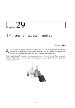 Chapitre 29
TP : créer un espace membres
Diﬃculté :
A
ﬁn de créer un espace communautaire sur leur site web, la plupart des webmasters
ont recours à un système de gestion des membres. Cela leur permet de ﬁdéliser leurs
visiteurs, qui peuvent alors participer plus facilement à la vie du site.
Cela vous intéresse ? Construire son espace membres ne s’improvise pas, il y a un certain
nombre d’éléments à connaître. Nous allons découvrir tout ce qu’il faut savoir à ce sujet
au cours de ce TP.
351
 