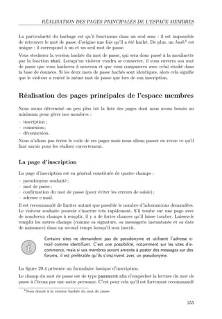 RÉALISATION DES PAGES PRINCIPALES DE L’ESPACE MEMBRES
La particularité du hachage est qu’il fonctionne dans un seul sens : il est impossible
de retrouver le mot de passe d’origine une fois qu’il a été haché. De plus, un hash4
est
unique : il correspond à un et un seul mot de passe.
Vous stockerez la version hachée du mot de passe, qui sera donc passé à la moulinette
par la fonction sha1. Lorsqu’un visiteur voudra se connecter, il vous enverra son mot
de passe que vous hacherez à nouveau et que vous comparerez avec celui stocké dans
la base de données. Si les deux mots de passe hachés sont identiques, alors cela signiﬁe
que le visiteur a rentré le même mot de passe que lors de son inscription.
Réalisation des pages principales de l’espace membres
Nous avons déterminé un peu plus tôt la liste des pages dont nous avons besoin au
minimum pour gérer nos membres :
– inscription ;
– connexion ;
– déconnexion.
Nous n’allons pas écrire le code de ces pages mais nous allons passer en revue ce qu’il
faut savoir pour les réaliser correctement.
La page d’inscription
La page d’inscription est en général constituée de quatre champs :
– pseudonyme souhaité ;
– mot de passe ;
– conﬁrmation du mot de passe (pour éviter les erreurs de saisie) ;
– adresse e-mail.
Il est recommandé de limiter autant que possible le nombre d’informations demandées.
Le visiteur souhaite pouvoir s’inscrire très rapidement. S’il tombe sur une page avec
de nombreux champs à remplir, il y a de fortes chances qu’il laisse tomber. Laissez-le
remplir les autres champs (comme sa signature, sa messagerie instantanée et sa date
de naissance) dans un second temps lorsqu’il sera inscrit.
Certains sites ne demandent pas de pseudonyme et utilisent l’adresse e-
mail comme identiﬁant. C’est une possibilité, notamment sur les sites d’e-
commerce, mais si vos membres seront amenés à poster des messages sur des
forums, il est préférable qu’ils s’inscrivent avec un pseudonyme.
La ﬁgure 29.4 présente un formulaire basique d’inscription.
Le champ du mot de passe est de type password aﬁn d’empêcher la lecture du mot de
passe à l’écran par une autre personne. C’est pour cela qu’il est fortement recommandé
4Nom donné à la version hachée du mot de passe.
355
 