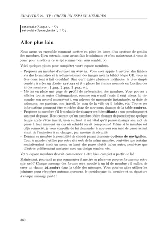 CHAPITRE 29. TP : CRÉER UN ESPACE MEMBRES
setcookie(’login’, ’’);
setcookie(’pass_hache’, ’’);
Aller plus loin
Nous avons vu ensemble comment mettre en place les bases d’un système de gestion
des membres. Bien entendu, nous avons fait le minimum et c’est maintenant à vous de
jouer pour améliorer ce script comme bon vous semble. :-)
Voici quelques pistes pour compléter votre espace membres.
– Proposez au membre d’envoyer un avatar. Vous avez appris à envoyer des ﬁchiers
via des formulaires et à redimensionner des images avec la bibliothèque GD, vous en
êtes donc tout à fait capables ! Bien qu’il existe plusieurs méthodes, la plus simple
consiste à créer un dossier avatars et à y placer les avatars nommés en fonction des
id des membres : 1.png, 2.png, 3.png, etc.
– Mettez en place une page de proﬁl de présentation des membres. Vous pouvez y
aﬃcher toutes sortes d’informations, comme son e-mail (mais il vaut mieux lui de-
mander son accord auparavant), son adresse de messagerie instantanée, sa date de
naissance, ses passions, son travail, le nom de la ville où il habite, etc. Toutes ces
informations pourront être stockées dans de nouveaux champs de la table membres.
– Proposez au membre s’il le souhaite de changer ses identiﬁants : son pseudonyme et
son mot de passe. Il est courant qu’un membre désire changer de pseudonyme quelque
temps après s’être inscrit, mais surtout il est vital qu’il puisse changer son mot de
passe à tout moment au cas où celui-là serait compromis ! Même si le membre est
déjà connecté, je vous conseille de lui demander à nouveau son mot de passe actuel
avant de l’autoriser à en changer, par mesure de sécurité.
– Donnez au membre la possibilité de choisir parmi plusieurs options de navigation.
Tout le monde n’utilise pas votre site web de la même manière, peut-être que certains
souhaiteraient avoir un menu en haut des pages plutôt qu’un autre, peut-être que
d’autres préfèreraient naviguer avec un design sombre, etc.
Votre espace membres devrait commencer à être bien complet à partir de là !
Maintenant, pourquoi ne pas commencer à mettre en place vos propres forums sur votre
site web ? Chaque message des forums sera associé à un id de membre : il suﬃra de
créer un champ id_membre dans la table des messages. Vous pourrez alors utiliser les
jointures pour récupérer automatiquement le pseudonyme du membre et sa signature
à chaque message posté !
360
 