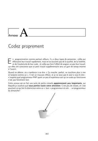 Annexe A
Codez proprement
E
n programmation comme partout ailleurs, il y a deux types de personnes : celles qui
eﬀectuent leur travail rapidement, mais ne se soucient pas de la qualité, de la lisibilité,
et de l’évolutivité de leur code , et celles qui font l’eﬀort de soigner un peu leur travail,
car elles ont conscience que ce petit travail supplémentaire sera un gain de temps énorme
à l’avenir.
Quand on débute, on a tendance à se dire « Ça marche, parfait, ne touchons plus à rien
et laissons comme ça ». C’est un mauvais réﬂexe, et je ne serai pas le seul à vous le dire :
n’importe quel programmeur PHP ayant un peu d’expérience sait qu’un code qui fonctionne
n’est pas forcément bon.
Cette annexe est en fait une suite de petits conseils apparemment peu importants, sur
lesquels je voudrais que vous portiez toute votre attention. C’est peu de choses, et c’est
pourtant ce qui fait la distinction entre un « bon » programmeur et euh. . . un programmeur
du dimanche !
363
 