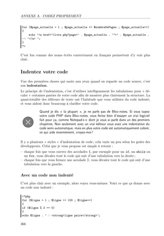 ANNEXE A. CODEZ PROPREMENT
for ($page_actuelle = 1 ; $page_actuelle <= $nombreDePages ; $page_actuelle++)
{
echo ’<a href="livre.php?page=’ . $page_actuelle . ’">’ . $page_actuelle .
→ ’</a> ’;
}
?>
C’est fou comme des noms écrits correctement en français permettent d’y voir plus
clair.
Indentez votre code
Une des premières choses qui saute aux yeux quand on regarde un code source, c’est
son indentation.
Le principe de l’indentation, c’est d’utiliser intelligemment les tabulations pour « dé-
caler » certaines parties de votre code aﬁn de montrer plus clairement la structure. La
quasi-totalité des éditeurs de texte ont l’habitude que vous utilisiez du code indenté,
et vous aident donc beaucoup à clariﬁer votre code.
Quand je dis « la plupart », je ne parle pas de Bloc-notes. Si vous tapez
votre code PHP dans Bloc-notes, vous feriez bien d’essayer un vrai logiciel
fait pour ça, comme Notepad++ dont je vous ai parlé dans un des premiers
chapitres. Non seulement avec un vrai éditeur vous avez une indentation du
code semi-automatique, mais en plus votre code est automatiquement coloré,
ce qui aide énormément, croyez-moi !
Il y a plusieurs « styles » d’indentation de code ; cela varie un peu selon les goûts des
développeurs. Celui que je vous propose est simple à retenir :
– chaque fois que vous ouvrez des accolades {, par exemple pour un if, un while ou
un for, vous décalez tout le code qui suit d’une tabulation vers la droite ;
– chaque fois que vous fermez une accolade }, vous décalez tout le code qui suit d’une
tabulation vers la gauche.
Avec un code non indenté
C’est plus clair avec un exemple, alors voyez vous-mêmes. Voici ce que ça donne avec
un code non indenté :
<?php
for ($ligne = 1 ; $ligne <= 100 ; $ligne++)
{
if ($ligne % 2 == 0)
{
echo $ligne . ’ : <strong>ligne paire</strong>’;
366
 