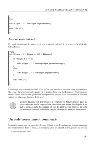 UN CODE CORRECTEMENT COMMENTÉ
}
else
{
echo $ligne . ’ : <em>ligne impaire</em>’;
}
echo ’<br />’;
}
?>
Avec un code indenté
Et voici maintenant le même code correctement indenté si on respecte la règle des
tabulations :
<?php
for ($ligne = 1 ; $ligne <= 100 ; $ligne++)
{
if ($ligne % 2 == 0)
{
echo $ligne . ’ : <strong>ligne paire</strong>’;
}
else
{
echo $ligne . ’ : <em>ligne impaire</em>’;
}
echo ’<br />’;
}
?>
L’avantage avec un code indenté, c’est qu’on voit bien les « niveaux » des instructions.
On sépare bien les blocs, et on arrive à se repérer bien plus facilement. ;-) Avoir un code
correctement indenté est quasiment indispensable lorsque vous commencez à faire des
scripts de plusieurs dizaines de lignes2
.
Certains développeurs ont tendance à remplacer les tabulations par deux ou
quatre espaces, car la largeur d’une tabulation peut varier d’un logiciel à un
autre, alors que celle d’un espace est ﬁxe. En général, c’est l’éditeur de texte
lui-même qui convertit nos tabulations par des espaces, de façon transparente.
Un code correctement commenté
Le dernier point, qui est peut-être le plus délicat pour des raisons de dosage, concerne
les commentaires dans le code. Les commentaires ne servent à rien, puisqu’ils ne sont
2Ce qui arrive assez vite !
367
 