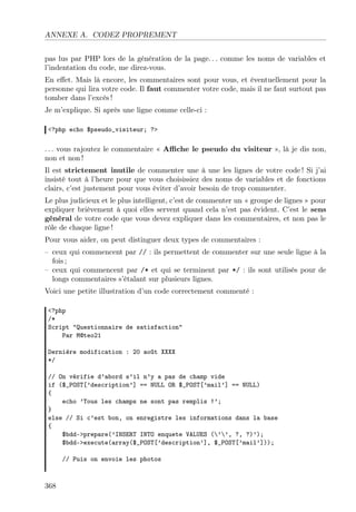 ANNEXE A. CODEZ PROPREMENT
pas lus par PHP lors de la génération de la page. . . comme les noms de variables et
l’indentation du code, me direz-vous.
En eﬀet. Mais là encore, les commentaires sont pour vous, et éventuellement pour la
personne qui lira votre code. Il faut commenter votre code, mais il ne faut surtout pas
tomber dans l’excès !
Je m’explique. Si après une ligne comme celle-ci :
<?php echo $pseudo_visiteur; ?>
. . . vous rajoutez le commentaire « Aﬃche le pseudo du visiteur », là je dis non,
non et non !
Il est strictement inutile de commenter une à une les lignes de votre code ! Si j’ai
insisté tout à l’heure pour que vous choisissiez des noms de variables et de fonctions
clairs, c’est justement pour vous éviter d’avoir besoin de trop commenter.
Le plus judicieux et le plus intelligent, c’est de commenter un « groupe de lignes » pour
expliquer brièvement à quoi elles servent quand cela n’est pas évident. C’est le sens
général de votre code que vous devez expliquer dans les commentaires, et non pas le
rôle de chaque ligne !
Pour vous aider, on peut distinguer deux types de commentaires :
– ceux qui commencent par // : ils permettent de commenter sur une seule ligne à la
fois ;
– ceux qui commencent par /* et qui se terminent par */ : ils sont utilisés pour de
longs commentaires s’étalant sur plusieurs lignes.
Voici une petite illustration d’un code correctement commenté :
<?php
/*
Script "Questionnaire de satisfaction"
Par M@teo21
Dernière modification : 20 août XXXX
*/
// On vérifie d’abord s’il n’y a pas de champ vide
if ($_POST[’description’] == NULL OR $_POST[’mail’] == NULL)
{
echo ’Tous les champs ne sont pas remplis !’;
}
else // Si c’est bon, on enregistre les informations dans la base
{
$bdd->prepare(’INSERT INTO enquete VALUES (’’, ?, ?)’);
$bdd->execute(array($_POST[’description’], $_POST[’mail’]));
// Puis on envoie les photos
368
 