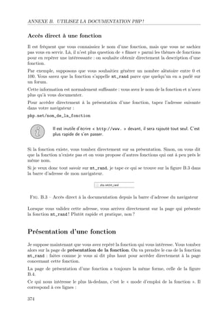 ANNEXE B. UTILISEZ LA DOCUMENTATION PHP !
Accès direct à une fonction
Il est fréquent que vous connaissiez le nom d’une fonction, mais que vous ne sachiez
pas vous en servir. Là, il n’est plus question de « ﬂâner » parmi les thèmes de fonctions
pour en repérer une intéressante : on souhaite obtenir directement la description d’une
fonction.
Par exemple, supposons que vous souhaitiez générer un nombre aléatoire entre 0 et
100. Vous savez que la fonction s’appelle mt_rand parce que quelqu’un en a parlé sur
un forum.
Cette information est normalement suﬃsante : vous avez le nom de la fonction et n’avez
plus qu’à vous documenter.
Pour accéder directement à la présentation d’une fonction, tapez l’adresse suivante
dans votre navigateur :
php.net/nom_de_la_fonction
Il est inutile d’écrire « http://www. » devant, il sera rajouté tout seul. C’est
plus rapide de s’en passer.
Si la fonction existe, vous tombez directement sur sa présentation. Sinon, on vous dit
que la fonction n’existe pas et on vous propose d’autres fonctions qui ont à peu près le
même nom.
Si je veux donc tout savoir sur mt_rand, je tape ce qui se trouve sur la ﬁgure B.3 dans
la barre d’adresse de mon navigateur.
Fig. B.3 – Accès direct à la documentation depuis la barre d’adresse du navigateur
Lorsque vous validez cette adresse, vous arrivez directement sur la page qui présente
la fonction mt_rand ! Plutôt rapide et pratique, non ?
Présentation d’une fonction
Je suppose maintenant que vous avez repéré la fonction qui vous intéresse. Vous tombez
alors sur la page de présentation de la fonction. On va prendre le cas de la fonction
mt_rand : faites comme je vous ai dit plus haut pour accéder directement à la page
concernant cette fonction.
La page de présentation d’une fonction a toujours la même forme, celle de la ﬁgure
B.4.
Ce qui nous intéresse le plus là-dedans, c’est le « mode d’emploi de la fonction ». Il
correspond à ces lignes :
374
 