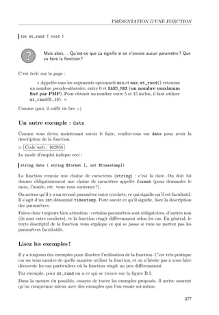 PRÉSENTATION D’UNE FONCTION
int mt_rand ( void )
Mais alors. . . Qu’est-ce que ça signiﬁe si on n’envoie aucun paramètre ? Que
va faire la fonction ?
C’est écrit sur la page :
« Appelée sans les arguments optionnels min et max, mt_rand() retourne
un nombre pseudo-aléatoire, entre 0 et RAND_MAX (un nombre maximum
ﬁxé par PHP). Pour obtenir un nombre entre 5 et 15 inclus, il faut utiliser
mt_rand(5,15). »
Comme quoi, il suﬃt de lire. ;-)
Un autre exemple : date
Comme vous devez maintenant savoir le faire, rendez-vous sur date pour avoir la
description de la fonction.
£
¢
 
¡Code web : 162958
Le mode d’emploi indique ceci :
string date ( string $format [, int $timestamp])
La fonction renvoie une chaîne de caractères (string) : c’est la date. On doit lui
donner obligatoirement une chaîne de caractères appelée format (pour demander le
mois, l’année, etc. vous vous souvenez ?).
On notera qu’il y a un second paramètre entre crochets, ce qui signiﬁe qu’il est facultatif.
Il s’agit d’un int dénommé timestamp. Pour savoir ce qu’il signiﬁe, lisez la description
des paramètres.
Faites donc toujours bien attention : certains paramètres sont obligatoires, d’autres non
(ils sont entre crochets), et la fonction réagit diﬀéremment selon les cas. En général, le
texte descriptif de la fonction vous explique ce qui se passe si vous ne mettez pas les
paramètres facultatifs.
Lisez les exemples !
Il y a toujours des exemples pour illustrer l’utilisation de la fonction. C’est très pratique
car on vous montre de quelle manière utiliser la fonction, et on n’hésite pas à vous faire
découvrir les cas particuliers où la fonction réagit un peu diﬀéremment.
Par exemple, pour mt_rand on a ce qui se trouve sur la ﬁgure B.5.
Dans la mesure du possible, essayez de tester les exemples proposés. Il arrive souvent
qu’on comprenne mieux avec des exemples que l’on essaie soi-même.
377
 