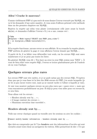 QUELQUES ERREURS PLUS RARES
Allez ! Crache le morceau !
Comme visiblement PHP n’a pas envie de nous donner l’erreur renvoyée par MySQL, on
va le lui demander d’une autre manière. Je vous avais d’ailleurs présenté cette méthode
dans un des premiers chapitres sur MySQL.
Repérez la requête qui selon vous plante (certainement celle juste avant la boucle
while), et demandez d’aﬃcher l’erreur s’il y en a une, comme ceci :
<?php
$reponse = $bdd->query(’SELECT nom FROM jeux_video’)
→ or die(print_r($bdd->errorInfo()));
?>
Si la requête fonctionne, aucune erreur ne sera aﬃchée. Si en revanche la requête plante,
PHP arrêtera de générer la page et vous aﬃchera l’erreur donnée par MySQL. . .
À partir de là, il va falloir vous débrouiller tout seuls, car les erreurs SQL sont assez
nombreuses et je ne peux pas toutes les lister.
En général, MySQL vous dit « You have an error in your SQL syntax near ’XXX’ ». À
vous de bien relire votre requête SQL ; l’erreur se trouve généralement près de l’endroit
où on vous l’indique.
Quelques erreurs plus rares
Les erreurs PHP sont très variées, et je ne parle même pas des erreurs SQL. N’espérez
donc pas que je vous fasse ici la liste des 3946 erreurs de PHP, j’en serais incapable (je
ne les ai pas encore toutes eues, mais ça ne saurait tarder à l’allure à laquelle je vais).
Je vais vous montrer quelques erreurs un peu plus rares que « parse error », mais que
vous rencontrerez probablement un jour. Si déjà je peux vous aider pour ces erreurs-là,
ce sera bien.
Nous allons voir les erreurs :
– « Headers already sent by. . . » ;
– « L’image contient des erreurs » ;
– « Maximum execution time exceeded ».
Headers already sent by. . .
Voilà une erreur classique quand on travaille avec les sessions ou avec les cookies :
Cannot modify header information - headers already sent by ...
Que doit-on comprendre par là ? Les headers sont des informations d’en-tête qui sont
envoyées avant toute chose au navigateur du visiteur. Elles permettent de dire « Ce que
383
 