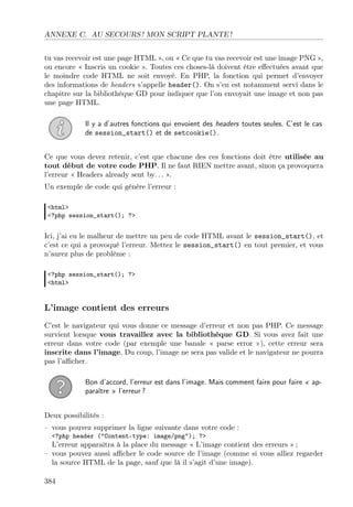 ANNEXE C. AU SECOURS ! MON SCRIPT PLANTE !
tu vas recevoir est une page HTML », ou « Ce que tu vas recevoir est une image PNG »,
ou encore « Inscris un cookie ». Toutes ces choses-là doivent être eﬀectuées avant que
le moindre code HTML ne soit envoyé. En PHP, la fonction qui permet d’envoyer
des informations de headers s’appelle header(). On s’en est notamment servi dans le
chapitre sur la bibliothèque GD pour indiquer que l’on envoyait une image et non pas
une page HTML.
Il y a d’autres fonctions qui envoient des headers toutes seules. C’est le cas
de session_start() et de setcookie().
Ce que vous devez retenir, c’est que chacune des ces fonctions doit être utilisée au
tout début de votre code PHP. Il ne faut RIEN mettre avant, sinon ça provoquera
l’erreur « Headers already sent by. . . ».
Un exemple de code qui génère l’erreur :
<html>
<?php session_start(); ?>
Ici, j’ai eu le malheur de mettre un peu de code HTML avant le session_start(), et
c’est ce qui a provoqué l’erreur. Mettez le session_start() en tout premier, et vous
n’aurez plus de problème :
<?php session_start(); ?>
<html>
L’image contient des erreurs
C’est le navigateur qui vous donne ce message d’erreur et non pas PHP. Ce message
survient lorsque vous travaillez avec la bibliothèque GD. Si vous avez fait une
erreur dans votre code (par exemple une banale « parse error »), cette erreur sera
inscrite dans l’image. Du coup, l’image ne sera pas valide et le navigateur ne pourra
pas l’aﬃcher.
Bon d’accord, l’erreur est dans l’image. Mais comment faire pour faire « ap-
paraître » l’erreur ?
Deux possibilités :
– vous pouvez supprimer la ligne suivante dans votre code :
<?php header ("Content-type: image/png"); ?>
L’erreur apparaîtra à la place du message « L’image contient des erreurs » ;
– vous pouvez aussi aﬃcher le code source de l’image (comme si vous alliez regarder
la source HTML de la page, sauf que là il s’agit d’une image).
384
 