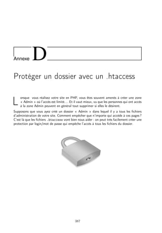 Annexe D
Protéger un dossier avec un .htaccess
L
orsque vous réalisez votre site en PHP, vous êtes souvent amenés à créer une zone
« Admin » où l’accès est limité. . . Et il vaut mieux, vu que les personnes qui ont accès
à la zone Admin peuvent en général tout supprimer si elles le désirent.
Supposons que vous ayez créé un dossier « Admin » dans lequel il y a tous les ﬁchiers
d’administration de votre site. Comment empêcher que n’importe qui accède à ces pages ?
C’est là que les ﬁchiers .htaccess vont bien nous aider : on peut très facilement créer une
protection par login/mot de passe qui empêche l’accès à tous les ﬁchiers du dossier.
387
 