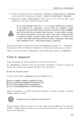 CRÉER LE .HTPASSWD
5. Copiez ce chemin dans votre .htaccess, et remplacez le chemin.php par .htpasswd,
ce qui nous donne au ﬁnal par exemple : /home/site/www/admin/.htpasswd
6. Supprimez le ﬁchier chemin.php de votre serveur, il ne nous sert plus à rien
maintenant qu’il nous a donné le chemin absolu.
Si vous êtes hébergés chez Free, il y a une petite subtilité dans la gestion
de la localisation du .htpasswd : vous ne devez pas renseigner la ligne
AuthUserFile par le chemin absolu du ﬁchier, mais par son chemin relatif à
partir de la racine de votre espace perso. Exemple : si vous utilisez un espace
Free nommé monftpfree, et que vous placez votre ﬁchier .htpasswd dans
un répertoire admin, le ﬁchier chemin.php vous renverra un chemin sous
la forme /mnt/XXX/sda/X/X/monftpfree/admin/.htpasswd. Vous devez
alors simplement écrire : /monftpfree/admin/.htpasswd.
Enregistrez le ﬁchier en inscrivant le nom entre guillemets, comme ceci : ".htaccess".
Cela permet de forcer l’éditeur à enregistrer un ﬁchier qui commence par un point.
Voilà : on a ﬁni de créer le .htaccess, on peut maintenant passer au .htpasswd ! ;-)
Créer le .htpasswd
Créez maintenant un nouveau ﬁchier avec votre éditeur de texte.
Le .htpasswd va contenir la liste des personnes autorisées à accéder aux pages du
dossier. On y inscrit une personne par ligne, sous cette forme :
login:mot_de_passe_crypté
Au ﬁnal, votre ﬁchier .htpasswd devrait ressembler à ceci :
mateo21:$1$MEqT//cb$hAVid.qmmSGFW/wDlIfQ81
ptipilou:$1$/lgP8dYa$sQNXcCP47KhP1sneRIZoO0
djfox:$1$lT7nqnsg$cVtoPfe0IgrjES7Ushmoy.
vincent:$1$h4oVHp3O$X7Ejpn.uuOhJRkT3qnw3i0
Dans cet exemple, il y a quatre personnes autorisées à accéder au dossier : mateo21,
ptipilou, djfox et vincent.
Comment peut-on crypter les mots de passe ?
Bonne question ! Encore une fois, il y a une super fonction PHP qui va nous tirer
d’aﬀaire : crypt. Vous lui donnez un mot de passe et elle vous le crypte (ne cherchez
pas à savoir comment).
389
 