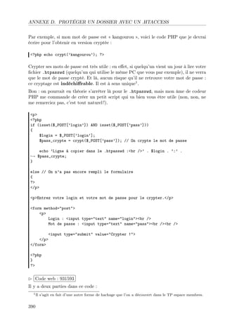 ANNEXE D. PROTÉGER UN DOSSIER AVEC UN .HTACCESS
Par exemple, si mon mot de passe est « kangourou », voici le code PHP que je devrai
écrire pour l’obtenir en version cryptée :
<?php echo crypt(’kangourou’); ?>
Crypter ses mots de passe est très utile : en eﬀet, si quelqu’un vient un jour à lire votre
ﬁchier .htpasswd (quelqu’un qui utilise le même PC que vous par exemple), il ne verra
que le mot de passe crypté. Et là, aucun risque qu’il ne retrouve votre mot de passe :
ce cryptage est indéchiﬀrable. Il est à sens unique1
.
Bon : on pourrait en théorie s’arrêter là pour le .htpasswd, mais mon âme de codeur
PHP me commande de créer un petit script qui va bien vous être utile (non, non, ne
me remerciez pas, c’est tout naturel !).
<p>
<?php
if (isset($_POST[’login’]) AND isset($_POST[’pass’]))
{
$login = $_POST[’login’];
$pass_crypte = crypt($_POST[’pass’]); // On crypte le mot de passe
echo ’Ligne à copier dans le .htpasswd :<br />’ . $login . ’:’ .
→ $pass_crypte;
}
else // On n’a pas encore rempli le formulaire
{
?>
</p>
<p>Entrez votre login et votre mot de passe pour le crypter.</p>
<form method="post">
<p>
Login : <input type="text" name="login"><br />
Mot de passe : <input type="text" name="pass"><br /><br />
<input type="submit" value="Crypter !">
</p>
</form>
<?php
}
?>
£
¢
 
¡Code web : 931593
Il y a deux parties dans ce code :
1Il s’agit en fait d’une autre forme de hachage que l’on a découvert dans le TP espace membres.
390
 