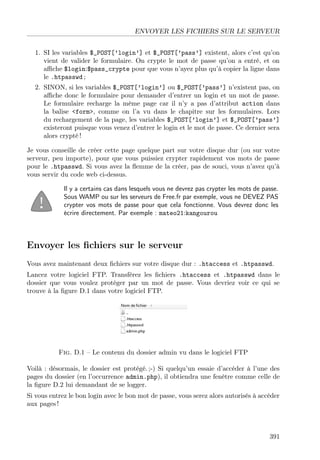 ENVOYER LES FICHIERS SUR LE SERVEUR
1. SI les variables $_POST[’login’] et $_POST[’pass’] existent, alors c’est qu’on
vient de valider le formulaire. On crypte le mot de passe qu’on a entré, et on
aﬃche $login:$pass_crypte pour que vous n’ayez plus qu’à copier la ligne dans
le .htpasswd ;
2. SINON, si les variables $_POST[’login’] ou $_POST[’pass’] n’existent pas, on
aﬃche donc le formulaire pour demander d’entrer un login et un mot de passe.
Le formulaire recharge la même page car il n’y a pas d’attribut action dans
la balise <form>, comme on l’a vu dans le chapitre sur les formulaires. Lors
du rechargement de la page, les variables $_POST[’login’] et $_POST[’pass’]
existeront puisque vous venez d’entrer le login et le mot de passe. Ce dernier sera
alors crypté !
Je vous conseille de créer cette page quelque part sur votre disque dur (ou sur votre
serveur, peu importe), pour que vous puissiez crypter rapidement vos mots de passe
pour le .htpasswd. Si vous avez la ﬂemme de la créer, pas de souci, vous n’avez qu’à
vous servir du code web ci-dessus.
Il y a certains cas dans lesquels vous ne devrez pas crypter les mots de passe.
Sous WAMP ou sur les serveurs de Free.fr par exemple, vous ne DEVEZ PAS
crypter vos mots de passe pour que cela fonctionne. Vous devrez donc les
écrire directement. Par exemple : mateo21:kangourou
Envoyer les ﬁchiers sur le serveur
Vous avez maintenant deux ﬁchiers sur votre disque dur : .htaccess et .htpasswd.
Lancez votre logiciel FTP. Transférez les ﬁchiers .htaccess et .htpasswd dans le
dossier que vous voulez protéger par un mot de passe. Vous devriez voir ce qui se
trouve à la ﬁgure D.1 dans votre logiciel FTP.
Fig. D.1 – Le contenu du dossier admin vu dans le logiciel FTP
Voilà : désormais, le dossier est protégé. ;-) Si quelqu’un essaie d’accéder à l’une des
pages du dossier (en l’occurrence admin.php), il obtiendra une fenêtre comme celle de
la ﬁgure D.2 lui demandant de se logger.
Si vous entrez le bon login avec le bon mot de passe, vous serez alors autorisés à accéder
aux pages !
391
 
