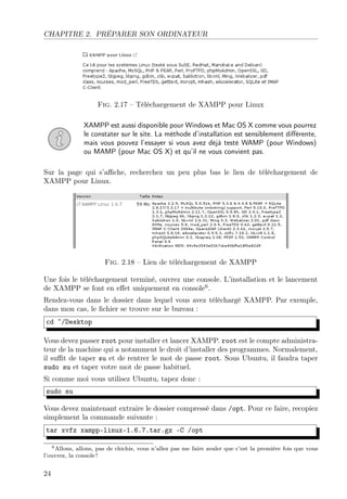 CHAPITRE 2. PRÉPARER SON ORDINATEUR
Fig. 2.17 – Téléchargement de XAMPP pour Linux
XAMPP est aussi disponible pour Windows et Mac OS X comme vous pourrez
le constater sur le site. La méthode d’installation est sensiblement diﬀérente,
mais vous pouvez l’essayer si vous avez déjà testé WAMP (pour Windows)
ou MAMP (pour Mac OS X) et qu’il ne vous convient pas.
Sur la page qui s’aﬃche, recherchez un peu plus bas le lien de téléchargement de
XAMPP pour Linux.
Fig. 2.18 – Lien de téléchargement de XAMPP
Une fois le téléchargement terminé, ouvrez une console. L’installation et le lancement
de XAMPP se font en eﬀet uniquement en console6
.
Rendez-vous dans le dossier dans lequel vous avez téléchargé XAMPP. Par exemple,
dans mon cas, le ﬁchier se trouve sur le bureau :
cd ~/Desktop
Vous devez passer root pour installer et lancer XAMPP. root est le compte administra-
teur de la machine qui a notamment le droit d’installer des programmes. Normalement,
il suﬃt de taper su et de rentrer le mot de passe root. Sous Ubuntu, il faudra taper
sudo su et taper votre mot de passe habituel.
Si comme moi vous utilisez Ubuntu, tapez donc :
sudo su
Vous devez maintenant extraire le dossier compressé dans /opt. Pour ce faire, recopiez
simplement la commande suivante :
tar xvfz xampp-linux-1.6.7.tar.gz -C /opt
6Allons, allons, pas de chichis, vous n’allez pas me faire avaler que c’est la première fois que vous
l’ouvrez, la console !
24
 