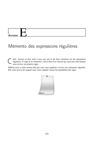 Annexe E
Mémento des expressions régulières
C
ette annexe va être utile à ceux qui ont lu les deux chapitres sur les expressions
régulières. Il s’agit d’un mémento, c’est-à-dire d’un résumé qui vous sera utile lorsque
vous écrirez vos propres regex.
Référez-vous à cette annexe dès que vous vous apprêtez à écrire une expression régulière.
Elle vous servira de support pour vous rappeler toutes les possibilités des regex.
393
 