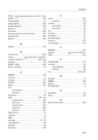 INDEX
POO. .voir programmation orientée objet
POST . . . . . . . . . . . . . . . . . . . . . . . . . . . . . . . 120
PostgreSQL . . . . . . . . . . . . . . . . . . . . . . . . . . . 11
preg_match. . . . . . . . . . . . . . . . . . . . . . . . . .293
preg_replace . . . . . . . . . . . . . . . . . . . . . . . 312
print_r . . . . . . . . . . . . . . . . . . . . . . . . . . . . . . 98
private . . . . . . . . . . . . . . . . . . . . . . . . . . . . . 336
programmation orientée objet . . . . . . . . 319
protected . . . . . . . . . . . . . . . . . . . . . . . . . . . 336
public . . . . . . . . . . . . . . . . . . . . . . . . . . . . . . 336
Q
query. . . . . . . . . . . . . . . . . . . . . . . . . . . . . . . .194
R
redirection . . . . . . . . . . . . . . . . . . . . . . . . . . . 220
regex . . . . . . . . . . . . voir expression régulière
requête préparée . . . . . . . . . . . . . . . . 203, 212
return. . . . . . . . . . . . . . . . . . . . . . . . . . . . . . . .90
RIGHT JOIN. . . . . . . . . . . . . . . . . . . . . . . . . .266
Ruby on Rails. . . . . . . . . . . . . . . . . . . . . . . . .10
S
SELECT . . . . . . . . . . . . . . . . . . . . . . . . . . . . . . 194
serveur . . . . . . . . . . . . . . . . . . . . . . . . . . . . . . . . . 5
session . . . . . . . . . . . . . . . . . . . . . . . . . . . . . . . 147
SGBD . . . . . . . . . . . . . . . . . . . . . . . . . . . . . . . 168
sha1 . . . . . . . . . . . . . . . . . . . . . . . . . . . . . . . . . 354
site
dynamique. . . . . . . . . . . . . . . . . . . . . . . . .4
statique . . . . . . . . . . . . . . . . . . . . . . . . . . . 4
Smultron. . . . . . . . . . . . . . . . . . . . . . . . . . . . . .31
SQL . . . . . . . . . . . . . . . . . . . . . . . . . . . . 169, 194
exportation. . . . . . . . . . . . . . . . . . . . . .183
fonction . . . . . . . . . . . . . . . . . . . . . . . . . 225
importation . . . . . . . . . . . . . . . . . . . . . 182
injection. . . . . . . . . . . . . . . . . . . . . . . . .203
jointure . . . . . . . . . . . . . . . . . . . . . . . . . 257
SQL Server . . . . . . . . . . . . . . . . . . . . . . . . . . . 11
statique . . . . . . . . . . . . . . . . . . . . . . . . . . . . . . . . 4
NULL . . . . . . . . . . . . . . . . . . . . . . . . . . . . . . . . . . 54
string . . . . . . . . . . . . . . . . . . . . . . . . . . . . 51, 53
superglobale . . . . . . . . . . . . . . . . . . . . . . . . . 146
switch. . . . . . . . . . . . . . . . . . . . . . . . . . . . . . . .68
Symfony . . . . . . . . . . . . . . . . . . . . . . . . . . . . . 349
T
table. . . . . . . . . . . . . . . . . . . . . . . . . . . . . . . . .170
création . . . . . . . . . . . . . . . . . . . . . . . . . 175
tableau . . . . . . . . . . . . . . . . . . . . . . . . . . . . . . . 92
associatif . . . . . . . . . . . . . . . . . . . . . . . . . 94
numéroté . . . . . . . . . . . . . . . . . . . . . . . . . 92
tag. . . . . . . . . . . . . . . . . . . . . . . . . . . . . . . . . . . .34
ternaire . . . . . . . . . . . . . . . . . . . . . . . . . . . . . . . 71
TextMate . . . . . . . . . . . . . . . . . . . . . . . . . . . . . 31
TextWrangler . . . . . . . . . . . . . . . . . . . . . . . . . 31
timeout . . . . . . . . . . . . . . . . . . . . . . . . . . . . . . 147
transtypage . . . . . . . . . . . . . . . . . . . . . . . . . . 113
U
UPDATE . . . . . . . . . . . . . . . . . . . . . . . . . . . . . . 213
upload . . . . . . . . . . . . . . . voir envoi de ﬁchier
URL . . . . . . . . . . . . . . . . . . . . . . . . . . . . . . . . . 105
V
VARCHAR . . . . . . . . . . . . . . . . . . . . . . . . . . 177
variable . . . . . . . . . . . . . . . . . . . . . . . . . . . . . . . 50
superglobale. . . . . . . . . . . . . . . . . . . . .146
tableau . . . . . . . . . . . . . . . . . . . . . . . . . . . 92
vue . . . . . . . . . . . . . . . . . . . . . . . . . . . . . 340, 347
W
WAMP . . . . . . . . . . . . . . . . . . . . . . . . . . . . . . . 15
WHERE. . . . . . . . . . . . . . . . . . . . . . . . . . . . . . . .198
while . . . . . . . . . . . . . . . . . . . . . . . . . . . . . . . . .74
WYSIWYG . . . . . . . . . . . . . . . . . . . . . . . . . . . . 7
X
XAMPP . . . . . . . . . . . . . . . . . . . . . . . . . . . . . . 23
XSS . . . . . . . . . . . . . . . . . . . . . . . . . . . . . . . . . 127
Z
Zend Framework . . . . . . . . . . . . . . . . . . . . . 350
399
 