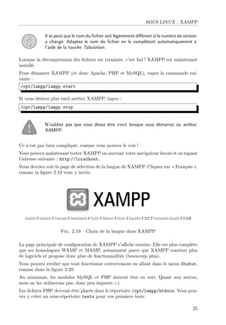 SOUS LINUX : XAMPP
Il se peut que le nom du ﬁchier soit légèrement diﬀérent si le numéro de version
a changé. Adaptez le nom du ﬁchier en le complétant automatiquement à
l’aide de la touche Tabulation.
Lorsque la décompression des ﬁchiers est terminée, c’est fait ! XAMPP est maintenant
installé.
Pour démarrer XAMPP (et donc Apache, PHP et MySQL), tapez la commande sui-
vante :
/opt/lampp/lampp start
Si vous désirez plus tard arrêter XAMPP, tapez :
/opt/lampp/lampp stop
N’oubliez pas que vous devez être root lorsque vous démarrez ou arrêtez
XAMPP.
Ce n’est pas bien compliqué, comme vous pouvez le voir !
Vous pouvez maintenant tester XAMPP en ouvrant votre navigateur favori et en tapant
l’adresse suivante : http://localhost.
Vous devriez voir la page de sélection de la langue de XAMPP. Cliquez sur « Français »,
comme la ﬁgure 2.19 vous y invite.
Fig. 2.19 – Choix de la langue dans XAMPP
La page principale de conﬁguration de XAMPP s’aﬃche ensuite. Elle est plus complète
que ses homologues WAMP et MAMP, notamment parce que XAMPP contient plus
de logiciels et propose donc plus de fonctionnalités (beaucoup plus).
Vous pouvez vériﬁer que tout fonctionne correctement en allant dans le menu Statut,
comme dans la ﬁgure 2.20.
Au minimum, les modules MySQL et PHP doivent être en vert. Quant aux autres,
nous ne les utiliserons pas, donc peu importe. ;-)
Les ﬁchiers PHP devront être placés dans le répertoire /opt/lampp/htdocs. Vous pou-
vez y créer un sous-répertoire tests pour vos premiers tests.
25
 