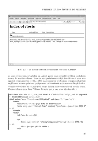 UTILISER UN BON ÉDITEUR DE FICHIERS
Fig. 2.21 – Le dossier tests est actuellement vide dans XAMPP
Je vous propose donc d’installer un logiciel qui va vous permettre d’éditer vos ﬁchiers
source de manière eﬃcace. Vous en avez probablement déjà installé un si vous avez
appris à programmer en HTML / CSS, mais comme on n’est jamais trop prudent, je vais
rapidement vous en présenter quelques-uns en fonction de votre système d’exploitation.
Voici le code source HTML que nous allons utiliser pour commencer en terrain connu.
Copiez-collez ce code dans l’éditeur de texte que je vais vous faire installer :
<!DOCTYPE html PUBLIC "-//W3C//DTD XHTML 1.0 Strict//EN" "http://www.w3.org/TR/x
→ html1/DTD/xhtml1-strict.dtd">
<html xmlns="http://www.w3.org/1999/xhtml" xml:lang="fr" lang="fr">
<head>
<title>Ceci est une page HTML de test</title>
<meta http-equiv="Content-Type" content="text/html; charset=iso-8859-1"
→ />
</head>
<body>
<h2>Page de test</h2>
<p>
Cette page contient <strong>uniquement</strong> du code HTML.<br
→ />
Voici quelques petits tests :
</p>
27
 