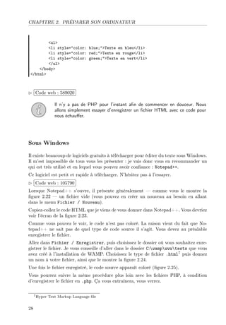 CHAPITRE 2. PRÉPARER SON ORDINATEUR
<ul>
<li style="color: blue;">Texte en bleu</li>
<li style="color: red;">Texte en rouge</li>
<li style="color: green;">Texte en vert</li>
</ul>
</body>
</html>
£
¢
 
¡Code web : 589020
Il n’y a pas de PHP pour l’instant aﬁn de commencer en douceur. Nous
allons simplement essayer d’enregistrer un ﬁchier HTML avec ce code pour
nous échauﬀer.
Sous Windows
Il existe beaucoup de logiciels gratuits à télécharger pour éditer du texte sous Windows.
Il m’est impossible de tous vous les présenter : je vais donc vous en recommander un
qui est très utilisé et en lequel vous pouvez avoir conﬁance : Notepad++.
Ce logiciel est petit et rapide à télécharger. N’hésitez pas à l’essayer.
£
¢
 
¡Code web : 105790
Lorsque Notepad++ s’ouvre, il présente généralement — comme vous le montre la
ﬁgure 2.22 — un ﬁchier vide (vous pouvez en créer un nouveau au besoin en allant
dans le menu Fichier / Nouveau).
Copiez-collez le code HTML que je viens de vous donner dans Notepad++. Vous devriez
voir l’écran de la ﬁgure 2.23.
Comme vous pouvez le voir, le code n’est pas coloré. La raison vient du fait que No-
tepad++ ne sait pas de quel type de code source il s’agit. Vous devez au préalable
enregistrer le ﬁchier.
Allez dans Fichier / Enregistrer, puis choisissez le dossier où vous souhaitez enre-
gistrer le ﬁchier. Je vous conseille d’aller dans le dossier C:wampwwwtests que vous
avez créé à l’installation de WAMP. Choisissez le type de ﬁchier .html7
puis donnez
un nom à votre ﬁchier, ainsi que le montre la ﬁgure 2.24.
Une fois le ﬁchier enregistré, le code source apparaît coloré (ﬁgure 2.25).
Vous pourrez suivre la même procédure plus loin avec les ﬁchiers PHP, à condition
d’enregistrer le ﬁchier en .php. Ça vous entraînera, vous verrez.
7Hyper Text Markup Language ﬁle
28
 