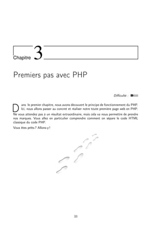 Chapitre 3
Premiers pas avec PHP
Diﬃculté :
D
ans le premier chapitre, nous avons découvert le principe de fonctionnement du PHP.
Ici, nous allons passer au concret et réaliser notre toute première page web en PHP.
Ne vous attendez pas à un résultat extraordinaire, mais cela va nous permettre de prendre
nos marques. Vous allez en particulier comprendre comment on sépare le code HTML
classique du code PHP.
Vous êtes prêts ? Allons-y !
33
 