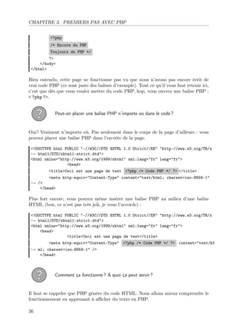 CHAPITRE 3. PREMIERS PAS AVEC PHP
<?php
/* Encore du PHP
Toujours du PHP */
?>
</body>
</html>
Bien entendu, cette page ne fonctionne pas vu que nous n’avons pas encore écrit de
vrai code PHP (ce sont juste des balises d’exemple). Tout ce qu’il vous faut retenir ici,
c’est que dès que vous voulez mettre du code PHP, hop, vous ouvrez une balise PHP :
< ?php ?>.
Peut-on placer une balise PHP n’importe où dans le code ?
Oui ! Vraiment n’importe où. Pas seulement dans le corps de la page d’ailleurs : vous
pouvez placer une balise PHP dans l’en-tête de la page.
<!DOCTYPE html PUBLIC "-//W3C//DTD XHTML 1.0 Strict//EN" "http://www.w3.org/TR/x
→ html1/DTD/xhtml1-strict.dtd">
<html xmlns="http://www.w3.org/1999/xhtml" xml:lang="fr" lang="fr">
<head>
<title>Ceci est une page de test <?php /* Code PHP */ ?> </title>
<meta http-equiv="Content-Type" content="text/html; charset=iso-8859-1"
→ />
</head>
Plus fort encore, vous pouvez même insérer une balise PHP au milieu d’une balise
HTML (bon, ce n’est pas très joli, je vous l’accorde) :
<!DOCTYPE html PUBLIC "-//W3C//DTD XHTML 1.0 Strict//EN" "http://www.w3.org/TR/x
→ html1/DTD/xhtml1-strict.dtd">
<html xmlns="http://www.w3.org/1999/xhtml" xml:lang="fr" lang="fr">
<head>
<title>Ceci est une page de test</title>
<meta http-equiv="Content-Type" <?php /* Code PHP */ ?> content="text/ht
→ ml; charset=iso-8859-1" />
</head>
Comment ça fonctionne ? À quoi ça peut servir ?
Il faut se rappeler que PHP génère du code HTML. Nous allons mieux comprendre le
fonctionnement en apprenant à aﬃcher du texte en PHP.
36
 