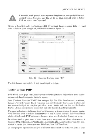AFFICHER DU TEXTE
L’essentiel, quel que soit votre système d’exploitation, est que le ﬁchier soit
enregistré dans le dossier www (ou un de ses sous-dossiers) sinon le ﬁchier
PHP ne pourra pas s’exécuter !
Si vous utilisez Notepad++, sélectionnez PHP Hypertext Preprocessor file (*.php)
dans la fenêtre pour enregistrer, comme le montre la ﬁgure 3.2.
Fig. 3.2 – Sauvegarde d’une page PHP
Une fois la page enregistrée, il faut maintenant la tester.
Tester la page PHP
Pour tester votre page PHP, cela dépend de votre système d’exploitation mais la ma-
nœuvre est dans les grandes lignes la même.
Sous Windows, démarrez WAMP si ce n’est pas déjà fait. Allez dans le menu Localhost,
la page d’accueil s’ouvre. Là, si vous avez bien créé le dossier tests dans le répertoire
www comme indiqué au chapitre précédent, vous devriez voir un lien vers le dossier
tests. Cliquez dessus (nous avons déjà fait cela dans le chapitre précédent).
Une page web s’ouvre indiquant tous les ﬁchiers qui se trouvent dans le dossier tests.
Vous devriez avoir le ﬁchier affichertexte.php. Cliquez dessus : votre ordinateur
génère alors le code PHP puis ouvre la page. Vous avez le résultat devant vos yeux.
Le même résultat peut être obtenu dans votre navigateur en allant directement à
l’adresse http://localhost/tests/affichertexte.php. La méthode devrait être qua-
siment la même que vous soyez sous Windows, Mac OS X ou Linux.
Je vous propose également d’essayer le résultat directement sur le Site du Zéro si vous
39
 