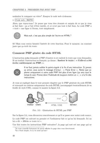 CHAPITRE 3. PREMIERS PAS AVEC PHP
souhaitez le comparer au vôtre3
. Essayez le code web ci-dessous.
£
¢
 
¡Code web : 960791
Alors, que voyez-vous ? Je pense que vous êtes étonnés et surpris de ce que je vous
ai fait faire : ça a l’air d’être inutile, et ce n’est pas tout à fait faux. Le code PHP a
« écrit » une ligne à l’écran, tout simplement.
Mais euh, c’est pas plus simple de l’écrire en HTML ?
Si ! Mais vous verrez bientôt l’intérêt de cette fonction. Pour le moment, on constate
juste que ça écrit du texte.
Comment PHP génère du code HTML
L’instruction echo demande à PHP d’insérer à cet endroit le texte que vous demandez.
Si on traduit l’instruction en français, ça donne : Insérer le texte : « Celle-ci a été
écrite entièrement en PHP. ».
Il ne faut jamais oublier le point-virgule à la ﬁn d’une instruction. Si jamais
ça arrive, vous aurez le message d’erreur : « Parse Error ». Notez que ça
plante uniquement si votre code PHP fait plus d’une ligne (ça sera tout le
temps le cas). Prenez donc l’habitude de toujours mettre un « ; » à la ﬁn des
instructions.
Je vous ai expliqué dans le tout premier chapitre que le PHP générait du code HTML
et renvoyait au visiteur uniquement du code HTML (accompagné éventuellement de sa
feuille de style CSS), comme le montre la ﬁgure 3.3.
Fig. 3.3 – Génération de HTML par PHP
Sur la ﬁgure 3.4, vous découvrez concrètement ce qu’il se passe avec notre code source.
Le code PHP est exécuté en premier et l’ordinateur fait ce qu’on lui demande. Ici on
lui a dit « Aﬃche ce texte ici ».
Une fois toutes les instructions PHP exécutées4
, la page qui sort est une page qui ne
3Je vous conseille fortement de savoir aﬃcher la page chez vous directement.
4Ici c’était simple, il n’y en avait qu’une !
40
 