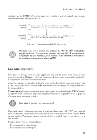 LES COMMENTAIRES
contient que du HTML ! C’est cette page de « résultat » qui est envoyée au visiteur,
car celui-ci ne sait lire que le HTML.
Fig. 3.4 – Génération de HTML avec echo
Rappelez-vous, seul le serveur peut exécuter du PHP. Le PHP n’est jamais
envoyé au visiteur. Pour que nous puissions exécuter du PHP sur notre ordi-
nateur (aﬁn de faire nos tests), nous avons dû le transformer en mini-serveur
en installant un programme tel que WAMP.
Les commentaires
Bon, mine de rien je viens de vous apprendre pas mal de choses d’un coup, ça doit
vous faire un choc. D’accord ce n’était pas extraordinaire, mais vous n’allez pas tarder
à comprendre toute la subtilité de la chose.
Avant de terminer ce chapitre, je tiens à vous parler de quelque chose qui à mes yeux
a une très grande importance en PHP, comme dans tout langage de programmation :
les commentaires.
Un commentaire est un texte que vous mettez pour vous dans le code PHP. Ce texte
est ignoré, c’est-à-dire qu’il disparaît complètement lors de la génération de la page. Il
n’y a que vous qui voyez ce texte.
Mais alors, à quoi sert un commentaire ?
C’est pour vous. Cela permet de vous y retrouver dans votre code PHP, parce que si
vous n’y touchez pas pendant des semaines et que vous y revenez, vous risquez d’être
un peu perdus. Vous pouvez écrire tout et n’importe quoi, le tout est de s’en servir à
bon escient.
Il existe deux types de commentaires :
– les commentaires monolignes ;
– les commentaires multilignes.
41
 