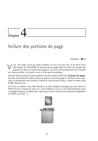 Chapitre 4
Inclure des portions de page
Diﬃculté :
V
ous est-il déjà arrivé de vouloir modiﬁer le menu de votre site et de devoir pour
cela corriger le code HTML de chacune de vos pages web ? Le menu d’une page web
apparaît en eﬀet sur chacune des pages et vous avez très certainement dû le recopier
sur chacune d’elles. Ça marche, mais ce n’est pas très pratique. . .
Une des fonctionnalités les plus simples et les plus utiles de PHP est l’inclusion de pages.
On peut très facilement inclure toute une page ou un bout de page à l’intérieur d’une autre.
Cela va grandement vous faciliter la tâche en vous évitant d’avoir à copier le même code
HTML plusieurs fois.
Au ﬁl de ce chapitre, vous allez découvrir un des multiples avantages que vous donne le
PHP lors de la création de votre site. C’est d’ailleurs ce qui m’a fait instantanément aimer
ce langage lorsque je l’ai découvert, alors que je venais comme vous seulement d’apprendre
le HTML et le CSS. :-)
43
 