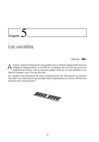 Chapitre 5
Les variables
Diﬃculté :
A
ttention, chapitre fondamental ! Les variables sont un élément indispensable dans tout
langage de programmation, et en PHP on n’y échappe pas. Ce n’est pas un truc de
programmeurs tordus, c’est au contraire quelque chose qui va nous simpliﬁer la vie.
Sans les variables, vous n’irez pas bien loin.
Les variables nous permettent de retenir temporairement des informations en mémoire.
Avec elles, nous allons pouvoir par exemple retenir le pseudonyme du visiteur, eﬀectuer des
calculs et bien d’autres choses !
49
 