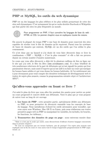 CHAPITRE 0. AVANT-PROPOS
PHP et MySQL, les outils du web dynamique
PHP est un des langages les plus célèbres et les plus utilisés permettant de créer des
sites web dynamiques. C’est notamment lui qui se cache derrière Facebook et Wikipédia
qui font partie des sites les plus fréquentés au monde.
Pour programmer en PHP, il faut connaître les langages de base du web :
HTML et CSS. Le premier chapitre vous en expliquera toutes les raisons.
On associe la plupart du temps PHP à une base de données pour concevoir des sites
capables de stocker tout le ﬂot de données qu’ils reçoivent. Parmi tous les systèmes
de bases de données qui existent, MySQL est un des outils que l’on utilise le plus
couramment.
Ce n’est donc pas un hasard si j’ai choisi de vous faire découvrir dans ce livre la
combinaison « PHP + MySQL ». C’est la plus courante1
et elle a fait ses preuves
depuis un certain nombre d’années maintenant.
Le cours que vous allez découvrir a déjà été lu plusieurs millions de fois en ligne sur
le site que j’ai créé, le Site du Zéro (www.siteduzero.com). Il a donc bénéﬁcié de
très nombreuses relectures de la part de débutants qui m’ont signalé les points qui leur
paraissaient obscurs, mais aussi d’experts qui m’ont aidé à en faire un cours qui enseigne
les bonnes bases solides et qui vous donne les bonnes habitudes. Je l’ai entièrement mis
à jour récemment pour tenir compte des dernières techniques de développement web et
traiter de sujets plus avancés, comme la programmation orientée objet et l’architecture
MVC2
.
Qu’allez-vous apprendre en lisant ce livre ?
J’ai mûri le plan du livre que vous allez lire pendant des années pour mettre au point
un cours progressif et concret dédié aux débutants. Voici le plan que je vous propose
de suivre tout au long de cet ouvrage.
1. Les bases de PHP : cette première partie, spécialement dédiée aux débutants
en PHP, va nous permettre de découvrir ensemble tous les concepts de base
du langage. Nous installerons d’abord les outils nécessaires pour travailler, que
vous soyez sous Windows, Mac OS X ou Linux, puis nous réaliserons nos toutes
premières pages web en PHP en manipulant les variables, les includes, les boucles,
les fonctions, les tableaux...
2. Transmettre des données de page en page : nous entrerons ensuite dans
1Mais ce n’est pas la seule qui existe, nous découvrirons d’ailleurs d’autres langages concurrents
dans le premier chapitre !
2Si vous ne comprenez pas ces termes barbares, pas de panique ! Ces sujets plus avancés sont
expliqués vers la ﬁn du cours et vous aurez tout le temps d’apprendre progressivement le PHP aupa-
ravant. ;o)
ii
 