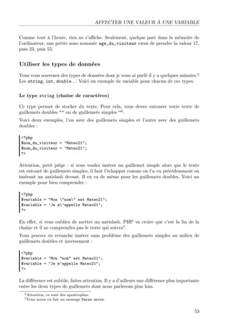 AFFECTER UNE VALEUR À UNE VARIABLE
Comme tout à l’heure, rien ne s’aﬃche. Seulement, quelque part dans la mémoire de
l’ordinateur, une petite zone nommée age_du_visiteur vient de prendre la valeur 17,
puis 23, puis 55.
Utiliser les types de données
Vous vous souvenez des types de données dont je vous ai parlé il y a quelques minutes ?
Les string, int, double. . . Voici un exemple de variable pour chacun de ces types.
Le type string (chaîne de caractères)
Ce type permet de stocker du texte. Pour cela, vous devez entourer votre texte de
guillemets doubles "" ou de guillemets simples ”4
.
Voici deux exemples, l’un avec des guillemets simples et l’autre avec des guillemets
doubles :
<?php
$nom_du_visiteur = "Mateo21";
$nom_du_visiteur = ’Mateo21’;
?>
Attention, petit piège : si vous voulez insérer un guillemet simple alors que le texte
est entouré de guillemets simples, il faut l’échapper comme on l’a vu précédemment en
insérant un antislash devant. Il en va de même pour les guillemets doubles. Voici un
exemple pour bien comprendre :
<?php
$variable = "Mon "nom" est Mateo21";
$variable = ’Je m’appelle Mateo21’;
?>
En eﬀet, si vous oubliez de mettre un antislash, PHP va croire que c’est la ﬁn de la
chaîne et il ne comprendra pas le texte qui suivra5
.
Vous pouvez en revanche insérer sans problème des guillemets simples au milieu de
guillemets doubles et inversement :
<?php
$variable = ’Mon "nom" est Mateo21’;
$variable = "Je m’appelle Mateo21";
?>
La diﬀérence est subtile, faites attention. Il y a d’ailleurs une diﬀérence plus importante
entre les deux types de guillemets dont nous parlerons plus loin.
4Attention, ce sont des apostrophes.
5Vous aurez en fait un message Parse error.
53
 