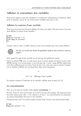 AFFICHER ET CONCATÉNER DES VARIABLES
Aﬃcher et concaténer des variables
Nous avons appris à créer des variables et à stocker des informations à l’intérieur. Mais
pour le moment, aucun de nos codes source n’aﬃche quoi que ce soit.
Aﬃcher le contenu d’une variable
Vous vous souvenez que l’on peut aﬃcher du texte avec echo ? On peut aussi s’en servir
pour aﬃcher la valeur d’une variable !
<?php
$age_du_visiteur = 17;
echo $age_du_visiteur;
?>
Comme vous le voyez, il suﬃt d’écrire le nom de la variable que vous voulez aﬃcher.
Au fait, on ne doit pas mettre de guillemets après le echo comme tu nous as
appris ?
Non, quand il s’agit d’une variable on ne met pas de guillemets autour.
Créez un ﬁchier PHP avec ce code source pour le tester. Inutile de mettre tout le code
HTML autour, ce n’est pas grave, ce ne sera pas une « vraie » page HTML valide mais
c’est bien suﬃsant pour nos tests. Vous devriez voir, ainsi que vous le montre la ﬁgure
5.2, le résultat s’aﬃcher sur un fond blanc dans votre navigateur.
Fig. 5.2 – Aﬃchage d’une variable
Le nombre contenu à l’intérieur de la variable s’aﬃche dans la page (ici 17).
La concaténation
Non, ce n’est pas une insulte. Cela signiﬁe assemblage. ;-)
En fait, écrire 17 tout seul comme on l’a fait n’est pas très parlant. On aimerait écrire
du texte autour pour dire : « Le visiteur a 17 ans ». La concaténation est justement
un moyen d’assembler du texte et des variables.
Comment faire cela ? Les petits malins auront l’idée d’écrire trois instructions echo :
<?php
$age_du_visiteur = 17;
55
 