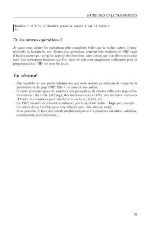 FAIRE DES CALCULS SIMPLES
$nombre = 10 % 3; // $nombre prend la valeur 1 car il reste 1
?>
Et les autres opérations ?
Je passe sous silence les opérations plus complexes telles que la racine carrée, l’expo-
nentielle, la factorielle, etc. Toutes ces opérations peuvent être réalisées en PHP mais
il faudra passer par ce qu’on appelle des fonctions, une notion que l’on découvrira plus
tard. Les opérations basiques que l’on vient de voir sont amplement suﬃsantes pour la
programmation PHP de tous les jours.
En résumé
– Une variable est une petite information qui reste stockée en mémoire le temps de la
génération de la page PHP. Elle a un nom et une valeur.
– Il existe plusieurs types de variables qui permettent de stocker diﬀérents types d’in-
formations : du texte (string), des nombres entiers (int), des nombres décimaux
(float), des booléens pour stocker vrai ou faux (bool), etc.
– En PHP, un nom de variable commence par le symbole dollar : $age par exemple.
– La valeur d’une variable peut être aﬃchée avec l’instruction echo.
– Il est possible de faire des calculs mathématiques entre plusieurs variables : addition,
soustraction, multiplication. . .
59
 