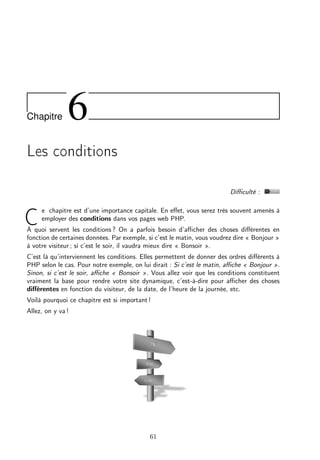 Chapitre 6
Les conditions
Diﬃculté :
C
e chapitre est d’une importance capitale. En eﬀet, vous serez très souvent amenés à
employer des conditions dans vos pages web PHP.
À quoi servent les conditions ? On a parfois besoin d’aﬃcher des choses diﬀérentes en
fonction de certaines données. Par exemple, si c’est le matin, vous voudrez dire « Bonjour »
à votre visiteur ; si c’est le soir, il vaudra mieux dire « Bonsoir ».
C’est là qu’interviennent les conditions. Elles permettent de donner des ordres diﬀérents à
PHP selon le cas. Pour notre exemple, on lui dirait : Si c’est le matin, aﬃche « Bonjour ».
Sinon, si c’est le soir, aﬃche « Bonsoir ». Vous allez voir que les conditions constituent
vraiment la base pour rendre votre site dynamique, c’est-à-dire pour aﬃcher des choses
diﬀérentes en fonction du visiteur, de la date, de l’heure de la journée, etc.
Voilà pourquoi ce chapitre est si important !
Allez, on y va !
61
 