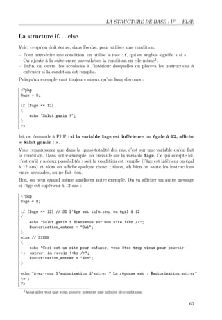 LA STRUCTURE DE BASE : IF. . . ELSE
La structure if. . . else
Voici ce qu’on doit écrire, dans l’ordre, pour utiliser une condition.
– Pour introduire une condition, on utilise le mot if, qui en anglais signiﬁe « si ».
– On ajoute à la suite entre parenthèses la condition en elle-même1
.
– Enﬁn, on ouvre des accolades à l’intérieur desquelles on placera les instructions à
exécuter si la condition est remplie.
Puisqu’un exemple vaut toujours mieux qu’un long discours :
<?php
$age = 8;
if ($age <= 12)
{
echo "Salut gamin !";
}
?>
Ici, on demande à PHP : si la variable $age est inférieure ou égale à 12, aﬃche
« Salut gamin ! ».
Vous remarquerez que dans la quasi-totalité des cas, c’est sur une variable qu’on fait
la condition. Dans notre exemple, on travaille sur la variable $age. Ce qui compte ici,
c’est qu’il y a deux possibilités : soit la condition est remplie (l’âge est inférieur ou égal
à 12 ans) et alors on aﬃche quelque chose ; sinon, eh bien on saute les instructions
entre accolades, on ne fait rien.
Bon, on peut quand même améliorer notre exemple. On va aﬃcher un autre message
si l’âge est supérieur à 12 ans :
<?php
$age = 8;
if ($age <= 12) // SI l’âge est inférieur ou égal à 12
{
echo "Salut gamin ! Bienvenue sur mon site !<br />";
$autorisation_entrer = "Oui";
}
else // SINON
{
echo "Ceci est un site pour enfants, vous êtes trop vieux pour pouvoir
→ entrer. Au revoir !<br />";
$autorisation_entrer = "Non";
}
echo "Avez-vous l’autorisation d’entrer ? La réponse est : $autorisation_entrer"
→ ;
?>
1Vous allez voir que vous pouvez inventer une inﬁnité de conditions.
63
 