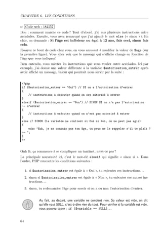 CHAPITRE 6. LES CONDITIONS
£
¢
 
¡Code web : 182557
Bon : comment marche ce code ? Tout d’abord, j’ai mis plusieurs instructions entre
accolades. Ensuite, vous avez remarqué que j’ai ajouté le mot else (« sinon »). En
clair, on demande : Si l’âge est inférieur ou égal à 12 ans, fais ceci, sinon fais
cela.
Essayez ce bout de code chez vous, en vous amusant à modiﬁer la valeur de $age (sur
la première ligne). Vous allez voir que le message qui s’aﬃche change en fonction de
l’âge que vous indiquez !
Bien entendu, vous mettez les instructions que vous voulez entre accolades. Ici par
exemple, j’ai donné une valeur diﬀérente à la variable $autorisation_entrer après
avoir aﬃché un message, valeur qui pourrait nous servir par la suite :
<?php
if ($autorisation_entrer == "Oui") // SI on a l’autorisation d’entrer
{
// instructions à exécuter quand on est autorisé à entrer
}
elseif ($autorisation_entrer == "Non") // SINON SI on n’a pas l’autorisation
→ d’entrer
{
// instructions à exécuter quand on n’est pas autorisé à entrer
}
else // SINON (la variable ne contient ni Oui ni Non, on ne peut pas agir)
{
echo "Euh, je ne connais pas ton âge, tu peux me le rappeler s’il te plaît ?
→ ";
}
?>
Ouh là, ça commence à se compliquer un tantinet, n’est-ce pas ?
La principale nouveauté ici, c’est le mot-clé elseif qui signiﬁe « sinon si ». Dans
l’ordre, PHP rencontre les conditions suivantes :
1. si $autorisation_entrer est égale à « Oui », tu exécutes ces instructions. . .
2. sinon si $autorisation_entrer est égale à « Non », tu exécutes ces autres ins-
tructions. . .
3. sinon, tu redemandes l’âge pour savoir si on a ou non l’autorisation d’entrer.
Au fait, au départ, une variable ne contient rien. Sa valeur est vide, on dit
qu’elle vaut NULL, c’est-à-dire rien du tout. Pour vériﬁer si la variable est vide,
vous pouvez taper : if ($variable == NULL). . .
64
 