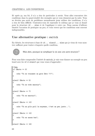 CHAPITRE 6. LES CONDITIONS
Et après ça, ma foi, il n’y a rien de particulier à savoir. Vous allez rencontrer des
conditions dans la quasi-totalité des exemples que je vous donnerai par la suite. Vous
ne devriez pas avoir de problèmes normalement pour utiliser des conditions, il n’y
a rien de bien diﬃcile. Contentez-vous de reprendre le schéma que je vous ai donné
pour la structure if... else et de l’appliquer à votre cas. Nous aurons d’ailleurs
bientôt l’occasion de pratiquer un peu, et vous verrez que les conditions sont souvent
indispensables.
Une alternative pratique : switch
En théorie, les structures à base de if... elseif... else que je viens de vous mon-
trer suﬃsent pour traiter n’importe quelle condition.
Mais alors, pourquoi se compliquer la vie avec une autre structure ?
Pour vous faire comprendre l’intérêt de switch, je vais vous donner un exemple un peu
lourd avec les if et elseif que vous venez d’apprendre :
<?php
if ($note == 0)
{
echo "Tu es vraiment un gros Zéro !!!";
}
elseif ($note == 5)
{
echo "Tu es très mauvais";
}
elseif ($note == 7)
{
echo "Tu es mauvais";
}
elseif ($note == 10)
{
echo "Tu as pile poil la moyenne, c’est un peu juste...";
}
elseif ($note == 12)
{
echo "Tu es assez bon";
}
elseif ($note == 16)
68
 