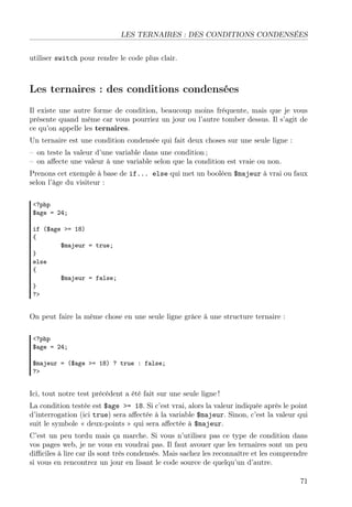 LES TERNAIRES : DES CONDITIONS CONDENSÉES
utiliser switch pour rendre le code plus clair.
Les ternaires : des conditions condensées
Il existe une autre forme de condition, beaucoup moins fréquente, mais que je vous
présente quand même car vous pourriez un jour ou l’autre tomber dessus. Il s’agit de
ce qu’on appelle les ternaires.
Un ternaire est une condition condensée qui fait deux choses sur une seule ligne :
– on teste la valeur d’une variable dans une condition ;
– on aﬀecte une valeur à une variable selon que la condition est vraie ou non.
Prenons cet exemple à base de if... else qui met un booléen $majeur à vrai ou faux
selon l’âge du visiteur :
<?php
$age = 24;
if ($age >= 18)
{
$majeur = true;
}
else
{
$majeur = false;
}
?>
On peut faire la même chose en une seule ligne grâce à une structure ternaire :
<?php
$age = 24;
$majeur = ($age >= 18) ? true : false;
?>
Ici, tout notre test précédent a été fait sur une seule ligne !
La condition testée est $age >= 18. Si c’est vrai, alors la valeur indiquée après le point
d’interrogation (ici true) sera aﬀectée à la variable $majeur. Sinon, c’est la valeur qui
suit le symbole « deux-points » qui sera aﬀectée à $majeur.
C’est un peu tordu mais ça marche. Si vous n’utilisez pas ce type de condition dans
vos pages web, je ne vous en voudrai pas. Il faut avouer que les ternaires sont un peu
diﬃciles à lire car ils sont très condensés. Mais sachez les reconnaître et les comprendre
si vous en rencontrez un jour en lisant le code source de quelqu’un d’autre.
71
 