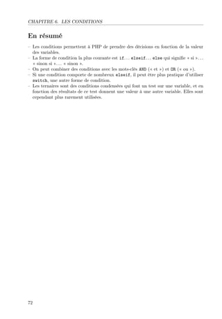 CHAPITRE 6. LES CONDITIONS
En résumé
– Les conditions permettent à PHP de prendre des décisions en fonction de la valeur
des variables.
– La forme de condition la plus courante est if. . . elseif. . . else qui signiﬁe « si ». . .
« sinon si ». . . « sinon ».
– On peut combiner des conditions avec les mots-clés AND (« et ») et OR (« ou »).
– Si une condition comporte de nombreux elseif, il peut être plus pratique d’utiliser
switch, une autre forme de condition.
– Les ternaires sont des conditions condensées qui font un test sur une variable, et en
fonction des résultats de ce test donnent une valeur à une autre variable. Elles sont
cependant plus rarement utilisées.
72
 