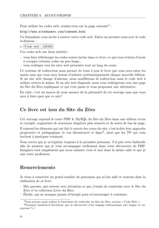 CHAPITRE 0. AVANT-PROPOS
Pour utiliser les codes web, rendez-vous sur la page suivante3
:
http://www.siteduzero.com/codeweb.html
Un formulaire vous invite à rentrer votre code web. Faites un premier essai avec le code
ci-dessous :
£
¢
 
¡Code web : 123456
Ces codes web ont deux intérêts :
– vous faire télécharger les codes source inclus dans ce livre, ce qui vous évitera d’avoir
à recopier certains codes un peu longs ;
– vous rediriger vers les sites web présentés tout au long du cours.
Ce système de redirection nous permet de tenir à jour le livre que vous avez entre les
mains sans que vous ayez besoin d’acheter systématiquement chaque nouvelle édition.
Si un site web change d’adresse, nous modiﬁerons la redirection mais le code web à
utiliser restera le même. Si un site web disparaît, nous vous redirigerons vers une page
du Site du Zéro expliquant ce qui s’est passé et vous proposant une alternative.
En clair, c’est un moyen de nous assurer de la pérennité de cet ouvrage sans que vous
ayez à faire quoi que ce soit !
Ce livre est issu du Site du Zéro
Cet ouvrage reprend le cours PHP & MySQL du Site du Zéro dans une édition revue
et corrigée, augmentée de nouveaux chapitres plus avancés et de notes de bas de page.
Il reprend les éléments qui ont fait le succès des cours du site, c’est-à-dire leur approche
progressive et pédagogique, le ton décontracté et léger4
, ainsi que les TP qui vous
invitent à pratiquer vraiment.
Vous verrez que je m’exprime toujours à la première personne. J’ai pris cette habitude
aﬁn de montrer que je vous accompagne réellement dans votre découverte de PHP.
Imaginez tout simplement que nous sommes vous et moi dans la même salle et que je
suis votre professeur.
Remerciements
Je tiens à remercier un grand nombre de personnes qui m’ont aidé et soutenu dans la
réalisation de ce livre.
– Mes parents, qui suivent avec attention ce que j’essaie de construire avec le Site du
Zéro et la collection Livre du Zéro.
– Élodie, qui ne manque jamais d’énergie pour m’encourager à continuer.
3Vous pouvez aussi utiliser le formulaire de recherche du Site du Zéro, section « Code Web ».
4Pourquoi faudrait-il forcément que la découverte d’un langage informatique soit longue et en-
nuyeuse ? ;-)
iv
 